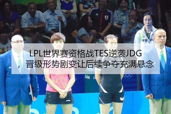LPL世界赛资格战TES逆袭JDG，晋级形势剧变让后续争夺充满悬念