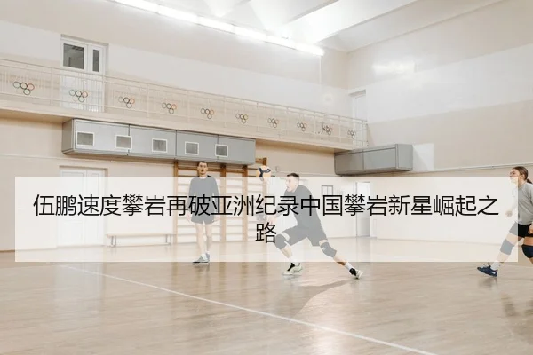 伍鹏速度攀岩再破亚洲纪录中国攀岩新星崛起之路
